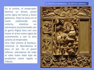 EL POLÍPTICO BARBERINI, UN DÍPTICO IMPERIAL  En el centro, el emperador domina un brioso corcel como signo de fuerza y buen gobierno. Clava la lanza en el suelo celebrando una victoria, mientras un extranjero (caracterizado con el gorro frigio) toca con una mano el arma como signo de acatamiento y con la otra aclama al emperador.  Una niké corona al basileus, mientras la Abundancia le toca el pie. En el panel inferior, extranjeros de todo el orbe traen todo tipo de productos como regalo o tributo. 