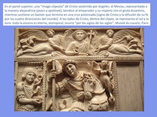 En el panel superior, una “imago clipeata” de Cristo sostenida por ángeles: el Mesías, representado a la manera alejandrina (joven y apolíneo), bendice al emperador y su imperio con el gesto bizantino, mientras sostiene un bastón que termina en una cruz potenzada (signo de Cristo y la difusión de su fe por las cuatro direcciones del mundo). A los lados de Cristo, dentro del clípeo, se representa el sol y la luna: toda la escena es eterna, atemporal, ocurre "por los siglos de los siglos". Museé du Louvre, París 