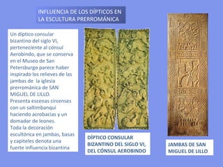 Un díptico consular bizantino del siglo VI, perteneciente al cónsul Aerobindo, que se conserva en el Museo de San Petersburgo parece haber inspirado los relieves de las jambas de  la iglesia prerrománica de SAN MIGUEL DE LILLO. Presenta escenas circenses con un saltimbanqui haciendo acrobacias y un domador de leones. Toda la decoración escultórica en jambas, basas y capiteles denota una fuerte influencia bizantina DÍPTICO CONSULAR BIZANTINO DEL SIGLO VI, DEL CÓNSUL AEROBINDO INFLUENCIA DE LOS DÍPTICOS EN LA ESCULTURA PRERROMÁNICA JAMBAS DE SAN MIGUEL DE LILLO 