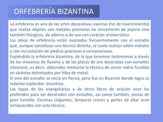 ORFEBRERÍA BIZANTINA La orfebrería es una de las artes decorativas exentas (no de revestimiento) que realiza objetos con metales preciosos no únicamente de joyería sino también litúrgicos, de adorno o de uso con carácter aristocrático.  Las obras de orfebrería están asociadas frecuentemente con el esmalte que, aunque constituye una técnica distinta, se suele realizar sobre metales y con incrustación de piedras preciosas o semipreciosas.  Espléndida la orfebrería bizantina, de la que tenemos testimonios a través de los mosaicos de Ravena y de las placas de oro decoradas con esmaltes cloisonné, es decir, obtenidos mediante la técnica de verter vidrio fundido en alvéolos delimitados por hilos de metal.  El arte del esmalte se inicia en Persia, pero fue en Bizancio donde logra su máximo esplendor. bizantina.  Las tapas de los evangeliarios y de otros libros de oración eran los preferidos para ser decorados con esmaltes, así como también, piezas de gran tamaño. Coronas colgantes, lámparas cruces y partes de altar eran enriquecidos con esta técnica. 