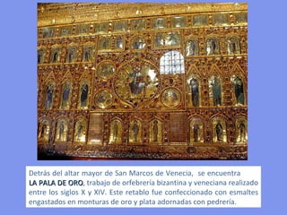 Detrás del altar mayor de San Marcos de Venecia,  se encuentra  LA PALA DE ORO , trabajo de orfebrería bizantina y veneciana realizado entre los siglos X y XIV. Este retablo fue confeccionado con esmaltes engastados en monturas de oro y plata adornadas con pedrería. 