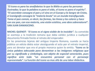 “ El icono es para los analfabetos lo que la Biblia es para las personas ilustradas; lo que la palabra es para el oído, el icono es para el espíritu”.  “El sacerdote consagra el pan y el vino en el Cuerpo y la Sangre de Cristo, el iconógrafo consagra la “materia bruta” en un mundo transfigurado. Toma el pan común, es decir, las formas, las líneas y los colores y hace con ese pan, con esa materia, una visión estética, una obra sobrenatural”.  SAN JUAN DAMASCENO. MICHEL QUENOT :  “ El icono es el signo visible de lo invisible”.  Su cometido se asemeja a la tradición romana que daba validez jurídica a cualquier documento firmado frente al retrato del emperador.  En las provincias lejanas del antiguo Imperio Romano, cuando se hacía público un edicto debía estar atestiguando el acto por el retrato imperial, para así denotar que era el propio monarca quien lo emitía.  “Icono es la única palabra adecuada para denominar a las imágenes religiosas que por su significado y simbología, son objeto de especial veneración, pues significa ante todo “un encuentro personal con el personaje representado”.  La función del icono va mas allá de una labor didáctica. 