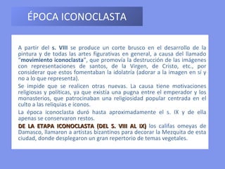 ÉPOCA ICONOCLASTA A partir del  s. VIII  se produce un corte brusco en el desarrollo de la pintura y de todas las artes figurativas en general, a causa del llamado “ movimiento iconoclasta ”, que promovía la destrucción de las imágenes con representaciones de santos, de la Virgen, de Cristo, etc., por considerar que estos fomentaban la idolatría (adorar a la imagen en sí y no a lo que representa). Se impide que se realicen otras nuevas. La causa tiene motivaciones religiosas y políticas, ya que existía una pugna entre el emperador y los monasterios, que patrocinaban una religiosidad popular centrada en el culto a las reliquias e iconos. La época iconoclasta duró hasta aproximadamente el s. IX y de ella apenas se conservaron restos.   DE LA ETAPA ICONOCLASTA (DEL S. VIII AL IX)  los califas omeyas de Damasco, llamaron a artistas bizantinos para decorar la Mezquita de esta ciudad, donde desplegaron un gran repertorio de temas vegetales. 