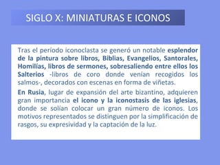 SIGLO X: MINIATURAS E ICONOS Tras el período iconoclasta se generó un notable  esplendor de la pintura sobre libros, Biblias, Evangelios, Santorales, Homilías, libros de sermones, sobresaliendo entre ellos los Salterios  -libros de coro donde venían recogidos los salmos-, decorados con escenas en forma de viñetas. En Rusia , lugar de expansión del arte bizantino, adquieren gran importancia  el icono y la iconostasis de las iglesias , donde se solían colocar un gran número de iconos. Los motivos representados se distinguen por la simplificación de rasgos, su expresividad y la captación de la luz. 