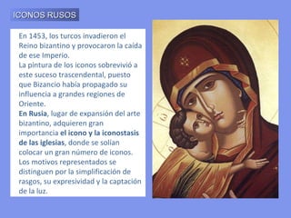 En 1453, los turcos invadieron el Reino bizantino y provocaron la caída de ese Imperio. La pintura de los iconos sobrevivió a este suceso trascendental, puesto que Bizancio había propagado su influencia a grandes regiones de Oriente. En Rusia , lugar de expansión del arte bizantino, adquieren gran importancia  el icono y la iconostasis de las iglesias , donde se solían colocar un gran número de iconos. Los motivos representados se distinguen por la simplificación de rasgos, su expresividad y la captación de la luz. ICONOS RUSOS 