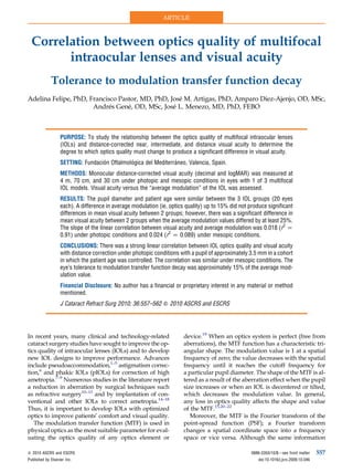 ARTICLE



  Correlation between optics quality of multifocal
        intraocular lenses and visual acuity
             Tolerance to modulation transfer function decay
Adelina Felipe, PhD, Francisco Pastor, MD, PhD, Jose M. Artigas, PhD, Amparo Diez-Ajenjo, OD, MSc,
                                                   ´
                      Andres Gene, OD, MSc, Jose L. Menezo, MD, PhD, FEBO
                            ´     ´              ´



                   PURPOSE: To study the relationship between the optics quality of multifocal intraocular lenses
                   (IOLs) and distance-corrected near, intermediate, and distance visual acuity to determine the
                   degree to which optics quality must change to produce a significant difference in visual acuity.
                                   ´          ´                 ´
                   SETTING: Fundacion Oftalmologica del Mediterraneo, Valencia, Spain.
                   METHODS: Monocular distance-corrected visual acuity (decimal and logMAR) was measured at
                   4 m, 70 cm, and 30 cm under photopic and mesopic conditions in eyes with 1 of 3 multifocal
                   IOL models. Visual acuity versus the ‘‘average modulation’’ of the IOL was assessed.
                   RESULTS: The pupil diameter and patient age were similar between the 3 IOL groups (20 eyes
                   each). A difference in average modulation (ie, optics quality) up to 15% did not produce significant
                   differences in mean visual acuity between 2 groups; however, there was a significant difference in
                   mean visual acuity between 2 groups when the average modulation values differed by at least 25%.
                   The slope of the linear correlation between visual acuity and average modulation was 0.018 (r2 Z
                   0.91) under photopic conditions and 0.024 (r2 Z 0.089) under mesopic conditions.
                   CONCLUSIONS: There was a strong linear correlation between IOL optics quality and visual acuity
                   with distance correction under photopic conditions with a pupil of approximately 3.5 mm in a cohort
                   in which the patient age was controlled. The correlation was similar under mesopic conditions. The
                   eye’s tolerance to modulation transfer function decay was approximately 15% of the average mod-
                   ulation value.
                   Financial Disclosure: No author has a financial or proprietary interest in any material or method
                   mentioned.
                   J Cataract Refract Surg 2010; 36:557–562 Q 2010 ASCRS and ESCRS




In recent years, many clinical and technology-related                   device.19 When an optics system is perfect (free from
cataract surgery studies have sought to improve the op-                 aberrations), the MTF function has a characteristic tri-
tics quality of intraocular lenses (IOLs) and to develop                angular shape. The modulation value is 1 at a spatial
new IOL designs to improve performance. Advances                        frequency of zero; the value decreases with the spatial
include pseudoaccommodation,1–5 astigmatism correc-                     frequency until it reaches the cutoff frequency for
tion,6 and phakic IOLs (pIOLs) for correction of high                   a particular pupil diameter. The shape of the MTF is al-
ametropia.7–9 Numerous studies in the literature report                 tered as a result of the aberration effect when the pupil
a reduction in aberration by surgical techniques such                   size increases or when an IOL is decentered or tilted,
as refractive surgery10–13 and by implantation of con-                  which decreases the modulation value. In general,
ventional and other IOLs to correct ametropia.14–18                     any loss in optics quality affects the shape and value
Thus, it is important to develop IOLs with optimized                    of the MTF.15,20–22
optics to improve patients’ comfort and visual quality.                    Moreover, the MTF is the Fourier transform of the
   The modulation transfer function (MTF) is used in                    point-spread function (PSF); a Fourier transform
physical optics as the most suitable parameter for eval-                changes a spatial coordinate space into a frequency
uating the optics quality of any optics element or                      space or vice versa. Although the same information

Q 2010 ASCRS and ESCRS                                                                               0886-3350/10/$dsee front matter     557
Published by Elsevier Inc.                                                                              doi:10.1016/j.jcrs.2009.10.046
 
