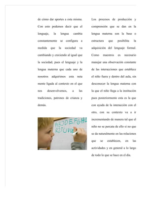 de cómo dar aportes a esta misma.          Los procesos de producción y

Con esto podemos decir que el              comprensión que se dan en la

lenguaje,     la    lengua      cambia     lengua materna son la base o

constantemente      se   configura    a    estructura     que     posibilita    la

medida      que    la    sociedad    va    adquisición del lenguaje formal.

cambiando y creciendo al igual que         Como        maestros   es    necesario

la sociedad, pues el lenguaje y la         manejar una observación constante

lengua materna que cada uno de             de las interacciones que establece

nosotros    adquirimos       esta   neta   el niño fuera y dentro del aula, sin

mente ligada al contexto en el que         desconocer la lengua materna con

nos      desenvolvemos,        a     las   la que el niño llega a la institución

tradiciones, patrones de crianza y         pues posteriormente esta es la que

demás.                                     con ayuda de la interacción con el

                                           otro, con su contexto va a ir

                                           incrementando de manera tal que el

                                           niño no se percata de ello si no que

                                           se da naturalmente en las relaciones

                                           que    se      establecen,   en     las

                                           actividades y en general a lo largo

                                           de todo lo que se hace en el día.
 