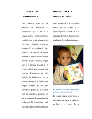 *** PROCESOS DE                            PRODUCCION EN LA

COMPRENSION Y                              LENGUA MATERNA***


Para     comenzar    hablar    de    los   papel primordial en la educación,

procesos     de      producción       y    puesto     que     el   colegio     y    el

comprensión que se dan en la               aprendizaje que se brinda en él es

lengua materna primeramente nos            el que posibilita la restructuración y

remitiremos a lo que este concepto         ampliación de esta lengua materna.

nos hace referencia, según un

artículo de la enciclopedia libre

universal en español La lengua

materna (o lengua natural, lengua

popular, idioma materno, lengua

nativa, o primera lengua) es el

primer idioma que aprende una

persona. Generalmente un niño

aprende lo fundamental de su

idioma materno de su familia, esta

lengua     materna    es      de    gran

importancia puesto que es esencial         Los patrones de crianza y la configuración
                                           familiar son fundamentales y decisivos en el
                                           desarrollo de la lengua materna
para el aprendizaje posterior, ya
                                           La lengua materna se da desde la
que se piensa que la lengua materna
                                           interacción que ejerce la madre con
es la base del pensamiento.         Así
                                           su hijo en el vientre, ella se
pues la lengua materna tiene un
 