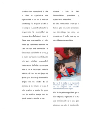 es capaz, este momento de la vida            sonidos     y     esto    se      hace

el   niño     su        experiencia    más   inmensamente       gratificante     y

significativa se da en la atención           significativo para el niño.

constante y fija de quien le habla o         El niño comenzando a ver que si

se dirige a él, cuando el adulto le          llora o grita sus padres contestan a

proporciona        la    oportunidad    de   sus necesidades ven como sus

contestar (con balbuceos) como si            sonidos son el medio para que sus

fuera una conversación el niño               necesidades sean atendidas.

siente que comienza a controlar sus

Una vez que está establecida            la

consciencia y el control de la voz, y

el placer de la conversación (ya no

solo para satisfacer necesidades)

parece como si el niño comenzara a

usar su voz al menos para producir

sonidos al azar, en este juego de

placer y de escucha y reconocer su

propia voz, los sonidos de las
                                             La voz de la madre ya es reconocida
                                             totalmente y algunos sonidos como el
personas y los objetos o cosas el            de los sonajeros son asociados
                                             inmediatamente con su objeto.
niño empieza a asociar las cosas
                                             Una de las primeras palabras que el
con los sonidos aunque aun no
                                             niño adquiere y representa es el NO
puede imitar o controlar su voz.
                                             está normalmente se le dice para

                                             controlar sus actos o movimientos
 