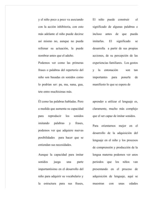 y el niño poco a poco va asociando           El     niño     puede      construir         el

con la acción inhibitoria, con esto          significado de algunas palabras e

más adelante el niño puede decirse           incluso       antes     de     que        pueda

así mismo no, aunque no pueda                imitarlas.       El     significado          se

refrenar su actuación, la puede              desarrolla a partir de sus propias

nombrar antes que el adulto.                 acciones, de su percepción de las

Podemos ver como las primeras                experiencias familiares. Los gestos

frases o palabras del repertorio del         y    la       entonación            son     tan

niño son basadas en sonidos como             importantes        para       ponerle        de

lo podrían ser: pa, ma, nana, gua,           manifiesto lo que se espera de

tete entre muchísimas más.


Él como las palabras habladas. Pero          aprender a utilizar el lenguaje es,

a medida que aumenta su capacidad            claramente, mucho más complejo

para      reproducir       los    sonidos    que el ser capaz de imitar sonidos.

imitando       palabras      y     frases,
                                             Para      orientarnos        mejor     en    el
podemos ver que adquiere nuevas
                                             desarrollo de la adquisición del
posibilidades       para hacer que se
                                             lenguaje en el niño y los procesos
entiendan sus necesidades.
                                             de comprensión y producción de la

Aunque la capacidad para imitar              lengua materna podemos ver unos

sonidos        juega       una      parte    periodos        que     los    niños        van

importantísimo en el desarrollo del          presentando en el proceso de

niño para adquirir su vocabulario y          adquisición de lenguaje, aquí se

la     estructura   para    sus    frases,   muestran         con         unas      edades
 