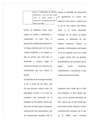 hacia el aprendizaje de periodos lengua es heredada de generación
             posteriores es por esto que vemos
             como   un   factor   crucial   a   la
                                                     en   generación             se   vuelve     una
             experiencia de lenguaje que tiene el tradición oral, social y cultural que
             niño en su hogar
                                                     se da de una manera tan natural

Como ya habíamos dicho estas                         como      es        el     mimo       desarrollo

etapas no ayudan a orientarnos y                     biológico en los niños; la lengua

comprender     un    poco     más      el            materna        es        desarrolla    de una

proceso de comprensión inmerso en                    manera         instintiva,        natural    no

la lengua materna pero no son una                    pensada o reflexionada, esta lengua

verdad irrefutable y no siempre se                   se da sin importar raza, sexo, edad

dan así puesto que cada niño se                      o grupo social, ella nos permite

desarrollo y expresa según el                        posteriormente ser miembros de un

contexto en el que este inmerso y la                 grupo               social,           incluirnos

estimulación que este mismo le                       culturalmente y internalizar lo que

brinde.                                              nuestro entorno nos brinda.

la importancia de la lengua materna

se da a través de los años, esta

En este proceso vemos como los                       empiezan hacer desde que el niño

principales actores a la hora de                     esta pequeño, es decir desde que

comenzar esta inmersión en el                        nace, sin ni siquiera percatarse de

lenguaje son los padres, puesto que                  ello puesto que el niño desde que

ellos dan las bases para la posterior                está recién nacido empieza a hacer

construcción del conocimiento y de                   construcciones mentales de lo que

las interacciones sociales, esto lo                  se   le        habla,         para     construir
 