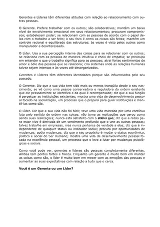 Gerentes e Líderes têm diferentes atitudes com relação ao relacionamento com ou-
tras pessoas.

O Gerente. Prefere trabalhar com os outros; são colaborativos; mantêm um baixo
nível de envolvimento emocional em seus relacionamentos; procuram compromis-
sos; estabelecem poder; se relacionam com as pessoas de acordo com o papel de-
las com o trabalho a ser feito; o seu foco é como as coisas são feitas; mantêm um
controle racional e equilibrado das estruturas; às vezes é visto pelos outros como
manipulador e desinteressado.

O Líder. Usa a sua percepção interna das coisas para se relacionar com os outros;
se relaciona com as pessoas de maneira intuitiva e cheio de empatia; se preocupa
em entender o que o trabalho significa para as pessoas; atrai fortes sentimentos de
amor e ódio das pessoas que se relaciona; cria sistemas onde as relações humanas
talvez sejam intensas e às vezes até desorganizados.

Gerentes e Líderes têm diferentes identidades porque são influenciados pelo seu
passado.

O Gerente. Diz que a sua vida tem sido mais ou menos tranqüila desde o seu nas-
cimento; se vê como uma pessoa conservadora e reguladora da ordem existente
que ele pessoalmente se identifica e da qual é recompensado; diz que a sua função
é perpetuar as instituições existentes; mostra uma vida de desenvolvimento pesso-
al focado na socialização, um processo que o prepara para guiar instituições e man-
tê-las como são.

O Líder. Diz que a sua vida não foi fácil; teve uma vida marcada por uma contínua
luta pelo sentido de ordem nas coisas; não toma as realizações que gerou como
sendo suas realizações; nunca está satisfeito com o status quo; diz que a razão pa-
ra estar vivo é derivada de um sentimento profundo que o une as outras pessoas;
talvez trabalhe em empresas, mas nunca pertence de verdade a elas; diz que é in-
dependente de qualquer status ou indicador social; procura por oportunidades de
mudanças; apóia mudanças; diz que o seu propósito é mudar o status econômico,
político e social do Ser Humano; mostra uma vida de desenvolvimento pessoal fo-
cada na excelência pessoal, um processo que o leva a lutar por mudanças psicoló-
gicas e sociais.

Como você pode ver, gerentes e líderes são pessoas completamente diferentes.
Ambas tem pontos fortes e fracos. Enquanto um gerente é muito bom em manter
as coisas como são, o líder é muito bom em mexer com as emoções das pessoas e
aumentar as suas expectativas com relação a tudo que o cerca.

Você é um Gerente ou um Líder?
 