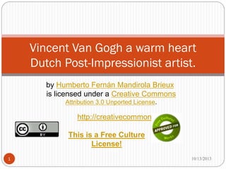 by Humberto Fernán Mandirola Brieux
is licensed under a Creative Commons
Attribution 3.0 Unported License.
Vincent Van Gogh a warm heart
Dutch Post-Impressionist artist.
8/28/20171
This is a Free Culture
License!
http://creativecommons.org
 