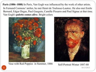 9
Paris (1886–1888) In Paris, Van Gogh was influenced by the work of other artists.
In Fernand Cormons’ atelier, he met He...