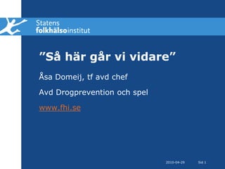 2010-04-28 Sid 1 ”Så här går vi vidare” Åsa Domeij, tf avd chef Avd Drogprevention och spel www.fhi.se 