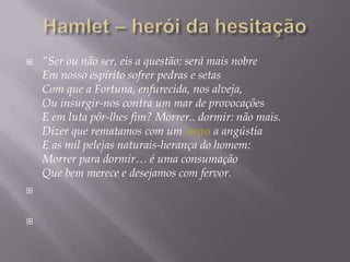 Hamlet – heróidahesitação“Ser ou não ser, eis a questão: será mais nobreEm nosso espírito sofrer pedras e setasCom que a Fortuna, enfurecida, nos alveja,Ou insurgir-nos contra um mar de provocaçõesE em luta pôr-lhes fim? Morrer.. dormir: não mais.Dizer que rematamos com um sono a angústiaE as mil pelejas naturais-herança do homem:Morrer para dormir… é uma consumaçãoQue bem merece e desejamos com fervor.
