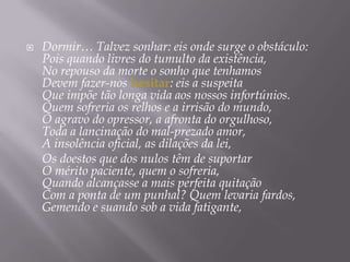 Dormir… Talvez sonhar: eis onde surge o obstáculo:Pois quando livres do tumulto da existência,No repouso da morte o sonho que tenhamosDevem fazer-nos hesitar: eis a suspeitaQue impõe tão longa vida aos nossos infortúnios.Quem sofreria os relhos e a irrisão do mundo,O agravo do opressor, a afronta do orgulhoso,Toda a lancinação do mal-prezado amor,A insolência oficial, as dilações da lei,	Os doestos que dos nulos têm de suportarO mérito paciente, quem o sofreria,Quando alcançasse a mais perfeita quitaçãoCom a ponta de um punhal? Quem levaria fardos,Gemendo e suando sob a vida fatigante,