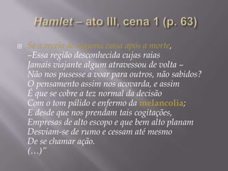  Hamlet – ato III, cena 1 (p. 63)Se o receio de alguma coisa após a morte, –Essa região desconhecida cujas raiasJamais viajante algum atravessou de volta –Não nos pusesse a voar para outros, não sabidos?O pensamento assim nos acovarda, e assimÉ que se cobre a tez normal da decisãoCom o tom pálido e enfermo da melancolia;E desde que nos prendam tais cogitações,Empresas de alto escopo e que bem alto planamDesviam-se de rumo e cessam até mesmoDe se chamar ação.(…)”