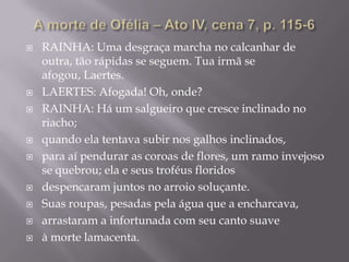 A morte de Ofélia – Ato IV, cena 7, p. 115-6RAINHA: Uma desgraça marcha no calcanhar de outra, tão rápidas se seguem. Tua irmã se afogou, Laertes.LAERTES: Afogada! Oh, onde?RAINHA: Há um salgueiro que cresce inclinado no riacho;quando ela tentava subir nos galhos inclinados,para aí pendurar as coroas de flores, um ramo invejoso se quebrou; ela e seus troféus floridosdespencaram juntos no arroio soluçante.Suas roupas, pesadas pela água que a encharcava,arrastaram a infortunada com seu canto suaveà morte lamacenta.