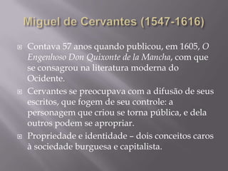 Miguel de Cervantes (1547-1616)Contava 57 anosquandopublicou, em 1605, O Engenhoso Don Quixonte de la Mancha, com que se consagrounaliteraturamoderna do Ocidente.Cervantes se preocupava com a difusão de seusescritos, quefogem de seucontrole: a personagemquecriou se tornapública, e delaoutrospodem se apropriar. Propriedade e identidade – doisconceitoscaros à sociedadeburguesa e capitalista.