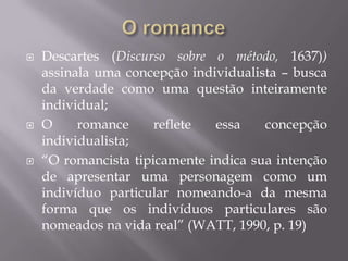 O romanceDescartes (Discursosobre o método, 1637))assinalaumaconcepçãoindividualista – buscadaverdadecomoumaquestãointeiramente individual;O romance refleteessaconcepçãoindividualista;“O romancistatipicamenteindicasuaintenção de apresentarumapersonagemcomo um indivíduo particular nomeando-a damesma forma queosindivíduosparticularessãonomeadosnavida real” (WATT, 1990, p. 19)