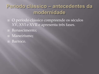 Período clássico – antecedentes da modernidadeO período clássico compreende os séculos XV, XVI e XVII e apresenta três fases.Renascimento;Maneirismo;Barroco.