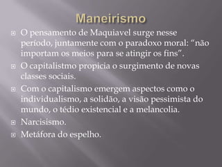 ManeirismoO pensamento de Maquiavel surge nesseperíodo, juntamente com o paradoxo moral: “nãoimportamosmeiospara se atingiros fins”.O capitalistmopropicia o surgimento de novas classes sociais. Com o capitalismoemergemaspectoscomo o individualismo, a solidão, a visãopessimista do mundo, o tédioexistencial e a melancolia. Narcisismo.Metáfora do espelho.