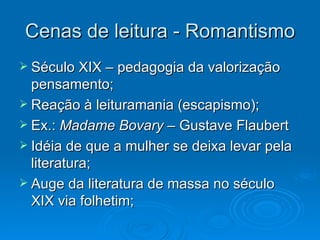 Cenas de leitura - Romantismo Século XIX – pedagogia da valorização pensamento; Reação à leituramania (escapismo); Ex.:  Madame Bovary –  Gustave Flaubert Idéia de que a mulher se deixa levar pela literatura; Auge da literatura de massa no século XIX via folhetim; 