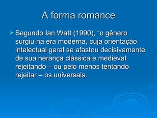 A forma romance Segundo Ian Watt (1990), “o gênero surgiu na era moderna, cuja orientação intelectual geral se afastou decisivamente de sua herança clássica e medieval rejeitando – ou pelo menos tentando rejeitar – os universais. 