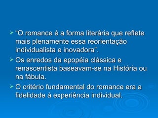 “O romance é a forma literária que reflete mais plenamente essa reorientação individualista e inovadora”. Os enredos da epopéia clássica e renascentista baseavam-se na História ou na fábula. O critério fundamental do romance era a fidelidade à experiência individual.  