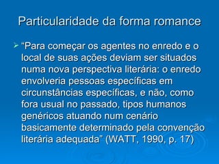 Particularidade da forma romance “Para começar os agentes no enredo e o local de suas ações deviam ser situados numa nova perspectiva literária: o enredo envolveria pessoas específicas em circunstâncias específicas, e não, como fora usual no passado, tipos humanos genéricos atuando num cenário basicamente determinado pela convenção literária adequada” (WATT, 1990, p. 17) 