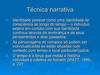 Técnica narrativa Identidade pessoal como uma identidade de consciência ao longo do tempo – o indivíduo estava em contato com sua identidade contínua através da lembrança e de seus pensamentos e atos passados; As personagens do romance só podem ser individualizadas se estão situadas num contexto com tempo e local particularizados; O tempo é a força que molda a história individual e coletiva do homem (WATT, 1990, p. 22); 