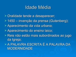 Idade Média Oralidade tende a desaparecer; 1450 – invenção da prensa (Gutenberg); Aparecimento da vida urbana; Aparecimento do ensino laico; Reis não estão mais subordinados ao jugo da Igreja; A PALAVRA ESCRITA É A PALAVRA DA MODERNIDADE 