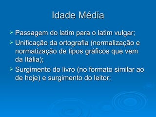 Idade Média Passagem do latim para o latim vulgar; Unificação da ortografia (normalização e normatização de tipos gráficos que vem da Itália); Surgimento do livro (no formato similar ao de hoje) e surgimento do leitor; 