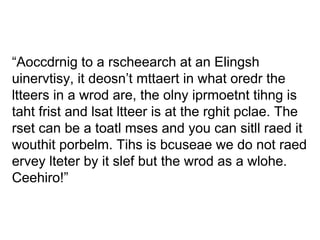 “ Aoccdrnig to a rscheearch at an Elingsh uinervtisy, it deosn’t mttaert in what oredr the ltteers in a wrod are, the olny iprmoetnt tihng is taht frist and lsat ltteer is at the rghit pclae. The rset can be a toatl mses and you can sitll raed it wouthit porbelm. Tihs is bcuseae we do not raed ervey lteter by it slef but the wrod as a wlohe. Ceehiro!” 