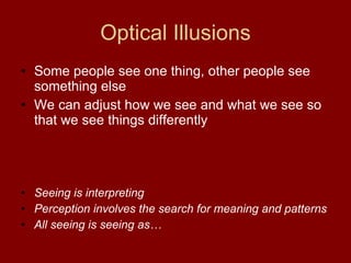 Some people see one thing, other people see something else We can adjust how we see and what we see so that we see things differently Seeing is interpreting Perception involves the search for meaning and patterns All seeing is seeing as… Optical Illusions 