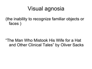 Visual agnosia (the inability to recognize familiar objects or faces ) “The Man Who Mistook His Wife for a Hat and Other Clinical Tales” by Oliver Sacks 