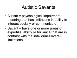 Autistic Savants Autism = psychological impairment meaning that has limitations in ability to interact socially or communicate  Savant = have one or more areas of expertise, ability or brilliance that are in contrast with the individual's overall limitations  