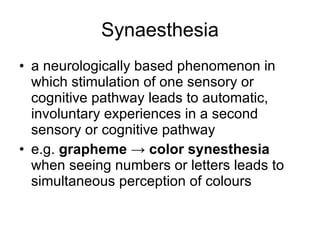 Synaesthesia a neurologically based phenomenon in which stimulation of one sensory or cognitive pathway leads to automatic, involuntary experiences in a second sensory or cognitive pathway e.g.  grapheme -> color synesthesia  when seeing numbers or letters leads to simultaneous perception of colours 