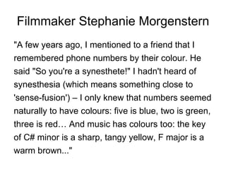 Filmmaker Stephanie Morgenstern "A few years ago, I mentioned to a friend that I remembered phone numbers by their colour. He said "So you're a synesthete!" I hadn't heard of synesthesia (which means something close to 'sense-fusion') – I only knew that numbers seemed naturally to have colours: five is blue, two is green, three is red… And music has colours too: the key of C# minor is a sharp, tangy yellow, F major is a warm brown..." 