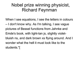 Nobel prize winning physicist, Richard Feynman  When I see equations, I see the letters in colours – I don't know why. As I'm talking, I see vague pictures of Bessel functions from Jahnke and Emde's book, with light-tan js, slightly violet-bluish ns, and dark brown xs flying around. And I wonder what the hell it must look like to the students."[ 