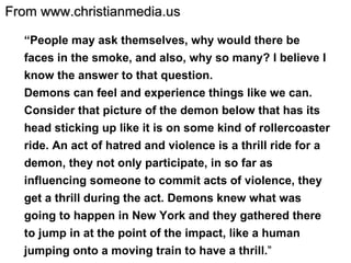 “ People may ask themselves, why would there be faces in the smoke, and also, why so many? I believe I know the answer to that question.  Demons can feel and experience things like we can. Consider that picture of the demon below that has its head sticking up like it is on some kind of rollercoaster ride. An act of hatred and violence is a thrill ride for a demon, they not only participate, in so far as influencing someone to commit acts of violence, they get a thrill during the act. Demons knew what was going to happen in New York and they gathered there to jump in at the point of the impact, like a human jumping onto a moving train to have a thrill. ” From www.christianmedia.us 
