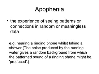 Apophenia the experience of seeing patterns or connections in random or meaningless data  e.g. hearing a ringing phone whilst taking a shower (The noise produced by the running water gives a random background from which the patterned sound of a ringing phone might be 'produced'. ) 