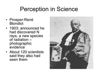 Perception in Science Prosper-René Blondlot 1903: announced he had discovered N rays, a new species of radiation – photographic evidence About 120 scientists said they also had seen them 