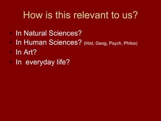 How is this relevant to us? In Natural Sciences? In Human Sciences?  (Hist, Geog, Psych, Philos) In Art? In  everyday life? 