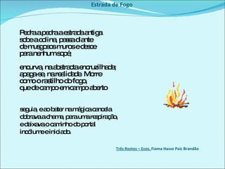 Estrada de Fogo Pedra a pedra a estrada antiga  sobe a colina, passa diante  de musgosos muros e desce  para nenhum sopé;  encurva, na abstracta encruzilhada;  apaga-se, na realidade. Morre  como o rastilho do fogo,  que de campo em campo aberto  seguia, e ao bater na mágica cancela  dobrava a chama, para uma respiração,  e deixava o caminho do portal  incólume e iniciado.  Três Rostos – Ecos,  Fiama Hasse Pais Brandão  
