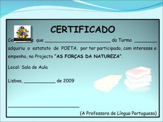 CERTIFICADO Certifica-se  que _______________________ da Turma  ________ adquiriu  o  estatuto  de  POETA,  por ter participado, com interesse e empenho, no Projecto  “AS FORÇAS DA NATUREZA” . Local: Sala de Aula  Lisboa, ___________ de 2009  _________________________ (A Professora de Língua Portuguesa) 