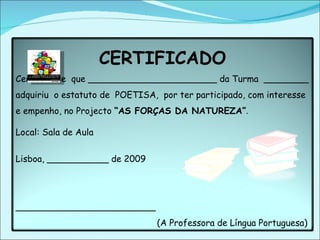 CERTIFICADO Certifica-se  que _______________________ da Turma  ________ adquiriu  o estatuto de  POETISA,  por ter participado, com interesse e empenho, no Projecto  “AS FORÇAS DA NATUREZA” . Local: Sala de Aula Lisboa, ___________ de 2009  _________________________ (A Professora de Língua Portuguesa) 