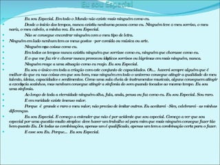 Eu sou Especial. Em todo o Mundo não existe mais ninguém como eu. Desde o início dos tempos, nunca existiu nenhuma pessoa como eu. Ninguém teve o meu sorriso, o meu nariz, o meu cabelo, a minha voz. Eu sou Especial. Não se consegue encontrar ninguém com o meu tipo de letra. Ninguém em lado nenhum tem os meus gostos –por comida ou música ou arte. Ninguém vê as coisas como eu. Em todos os tempos nunca existiu ninguém que sorrisse como eu, ninguém que chorasse como eu. E o que me faz rir e chorar nunca provocou idênticos sorrisos ou lágrimas em mais ninguém, nunca. Ninguém reage a uma situação como eu reajo. Eu sou Especial. Eu sou o único em toda a criação com este conjunto de capacidades. Oh… haverá sempre alguém que é melhor do que eu nas coisas em que sou bom, mas ninguém em todo o universo consegue atingir a qualidade do meu talento, ideias, capacidades e sentimentos. Como uma sala cheia de instrumentos musicais, alguns conseguem atingir a excelência sozinhos, mas nenhum consegue atingir a sinfonia do som quando tocados ao mesmo tempo. Eu sou uma sinfonia. Ao longo de toda a eternidade ninguém olha, fala, anda, pensa ou faz como eu. Eu sou Especial. Sou raro. E em raridade existe imenso valor. Porque  é  grande e raro o meu valor, não preciso de imitar outros. Eu aceitarei –Sim, celebrarei– as minhas diferenças. Eu sou Especial. E começo a entender que não é por acidente que sou especial. Começo a ver que sou especial por uma questão muito simples: deve haver um trabalho só para mim que mais ninguém consegue fazer tão bem quanto Eu. De todas as combinações, apenas um é qualificado, apenas um tem a combinação certa para o fazer. E esse sou Eu. Porque… Eu sou Especial. 