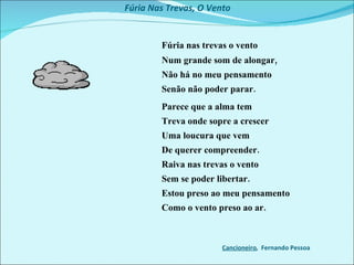 Fúria Nas Trevas, O Vento  Fúria nas trevas o vento   Num grande som de alongar,   Não há no meu pensamento   Senão não poder parar.   Parece que a alma tem   Treva onde sopre a crescer   Uma loucura que vem   De querer compreender.   Raiva nas trevas o vento   Sem se poder libertar.   Estou preso ao meu pensamento   Como o vento preso ao ar. Cancioneiro ,  Fernando Pessoa  